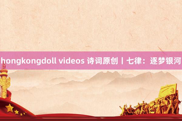 hongkongdoll videos 诗词原创丨七律：逐梦银河