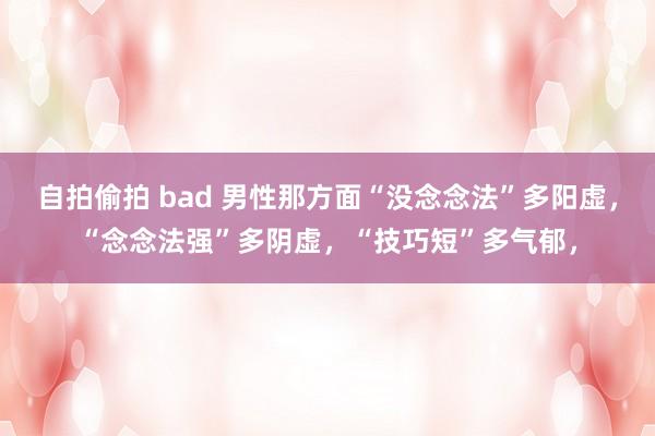 自拍偷拍 bad 男性那方面“没念念法”多阳虚,“念念法强”多阴虚,“技巧短”多气郁,
