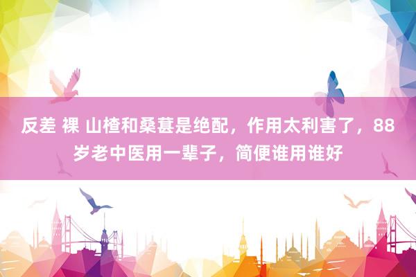 反差 裸 山楂和桑葚是绝配，作用太利害了，88岁老中医用一辈子，简便谁用谁好