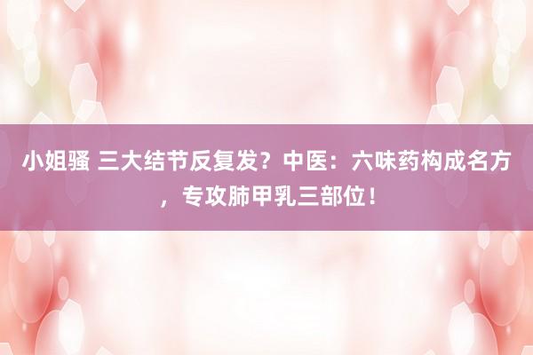 小姐骚 三大结节反复发？中医：六味药构成名方，专攻肺甲乳三部位！