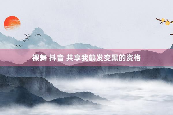 裸舞 抖音 共享我鹤发变黑的资格