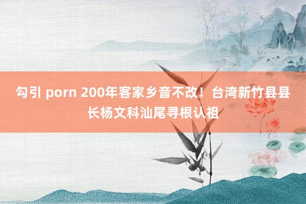 勾引 porn 200年客家乡音不改！台湾新竹县县长杨文科汕尾寻根认祖