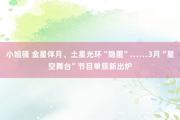 小姐骚 金星伴月、土星光环“隐匿”……3月“星空舞台”节目单簇新出炉