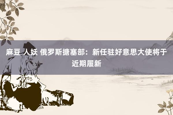 麻豆 人妖 俄罗斯搪塞部：新任驻好意思大使将于近期履新