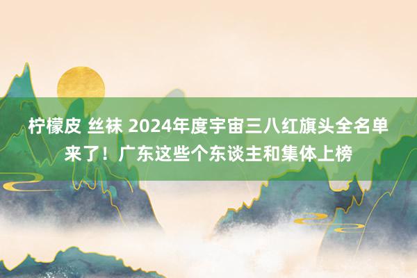柠檬皮 丝袜 2024年度宇宙三八红旗头全名单来了！广东这些个东谈主和集体上榜
