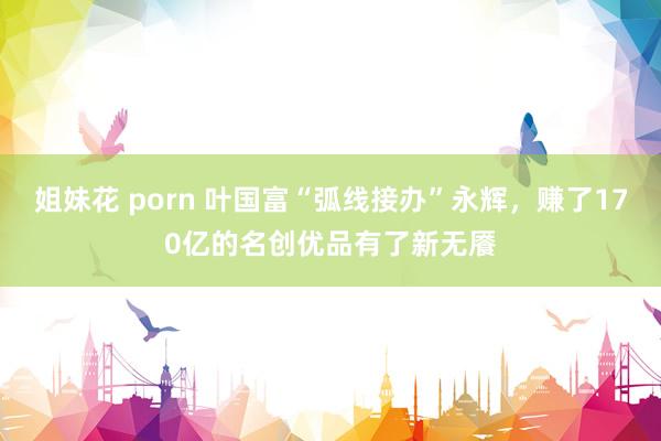 姐妹花 porn 叶国富“弧线接办”永辉，赚了170亿的名创优品有了新无餍